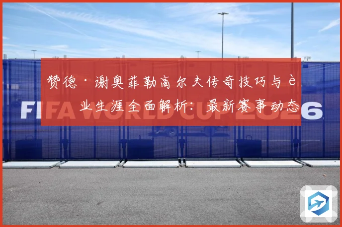 赞德·谢奥菲勒高尔夫传奇技巧与职业生涯全面解析：最新赛事动态与深度分析