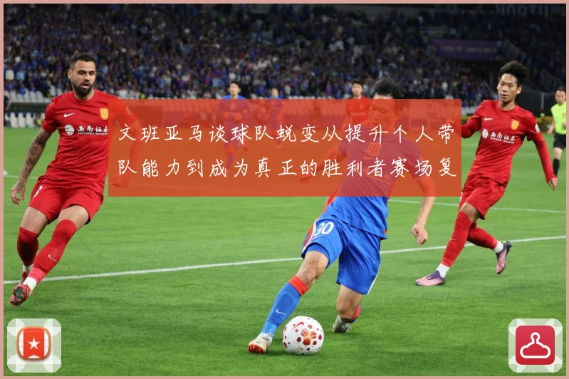 文班亚马谈球队蜕变从提升个人带队能力到成为真正的胜利者赛场复盘：最新赛事动态与深度分析