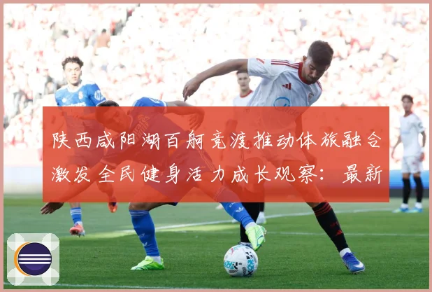 陕西咸阳湖百舸竞渡推动体旅融合激发全民健身活力成长观察：最新赛事动态与深度分析