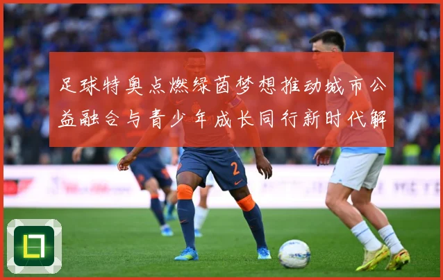 足球特奥点燃绿茵梦想推动城市公益融合与青少年成长同行新时代解析：最新赛事动态与深度分析