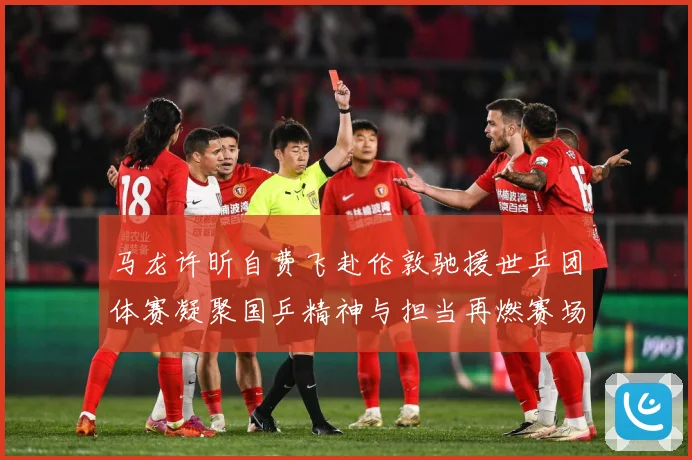 马龙许昕自费飞赴伦敦驰援世乒团体赛凝聚国乒精神与担当再燃赛场赛场解读：最新赛事动态与深度分析