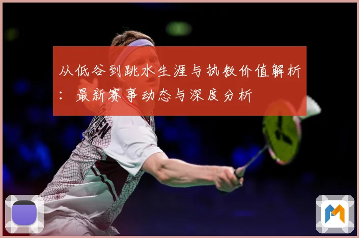 从低谷到跳水生涯与执教价值解析：最新赛事动态与深度分析