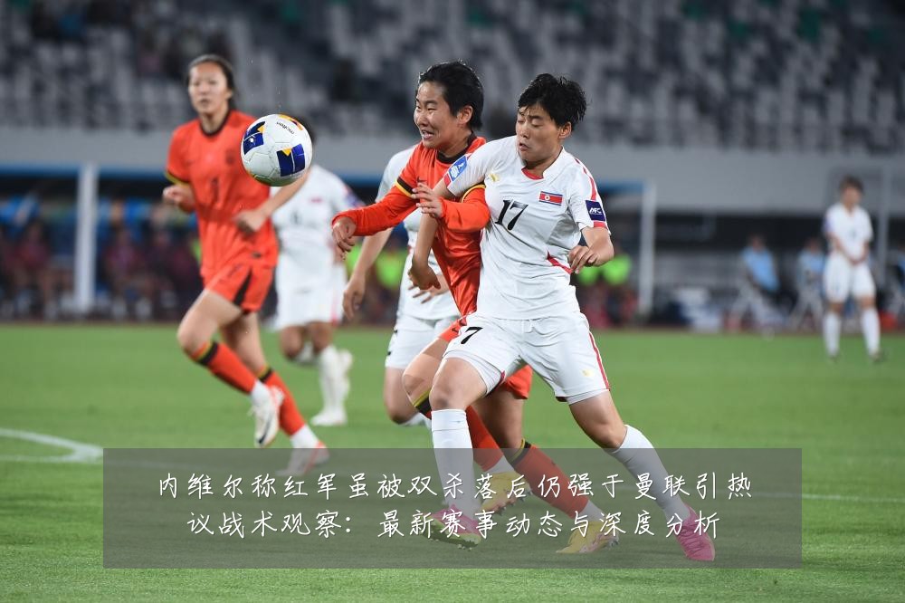 内维尔称红军虽被双杀落后仍强于曼联引热议战术观察:最新赛事动态与深度分析