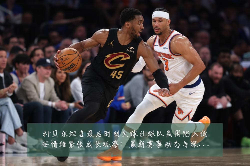 科贝尔坦言最后时刻失球让球队氛围陷入低谷情绪紧张成长观察：最新赛事动态与深度分析